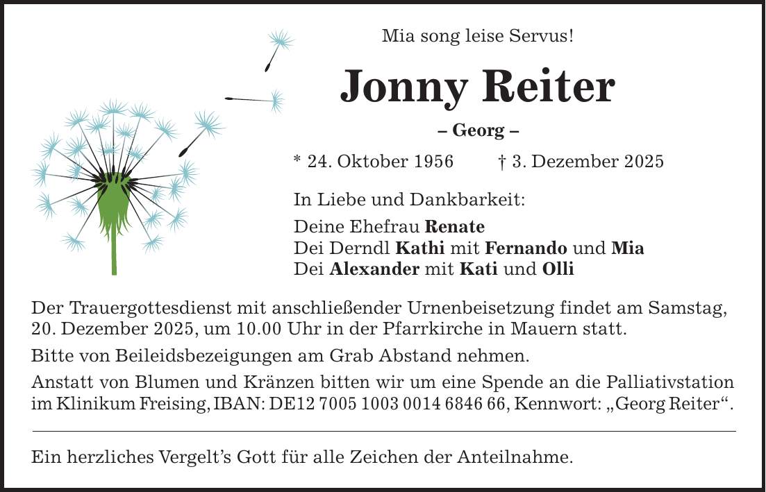 Mia song leise Servus! Jonny Reiter - Georg - * 24. Oktober 1956 + 3. Dezember 2025 In Liebe und Dankbarkeit: Deine Ehefrau Renate Dei Derndl Kathi mit Fernando und Mia Dei Alexander mit Kati und Olli Der Trauergottesdienst mit anschließender Urnenbeisetzung findet am Samstag, 20. Dezember 2025, um 10.00 Uhr in der Pfarrkirche in Mauern statt. Bitte von Beileidsbezeigungen am Grab Abstand nehmen. Anstatt von Blumen und Kränzen bitten wir um eine Spende an die Palliativstation im Klinikum Freising, IBAN: DE***, Kennwort: 'Georg Reiter'. Ein herzliches Vergelt's Gott für alle Zeichen der Anteilnahme.