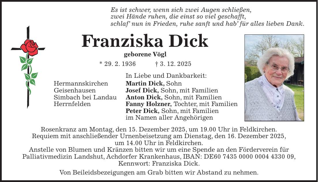 Es ist schwer, wenn sich zwei Augen schließen, zwei Hände ruhen, die einst so viel geschafft, schlaf' nun in Frieden, ruhe sanft und hab' für alles lieben Dank. Franziska Dick geborene Vögl * 29. 2. 1936 + 3. 12. 2025 In Liebe und Dankbarkeit: Hermannskirchen Martin Dick, Sohn Geisenhausen Josef Dick, Sohn, mit Familien Simbach bei Landau Anton Dick, Sohn, mit Familien Herrnfelden Fanny Holzner, Tochter, mit Familien Peter Dick, Sohn, mit Familien im Namen aller Angehörigen Rosenkranz am Montag, den 15. Dezember 2025, um 19.00 Uhr in Feldkirchen. Requiem mit anschließender Urnenbeisetzung am Dienstag, den 16. Dezember 2025, um 14.00 Uhr in Feldkirchen. Anstelle von Blumen und Kränzen bitten wir um eine Spende an den Förderverein für Palliativmedizin Landshut, Achdorfer Krankenhaus, IBAN: DE***, Kennwort: Franziska Dick. Von Beileidsbezeigungen am Grab bitten wir Abstand zu nehmen.