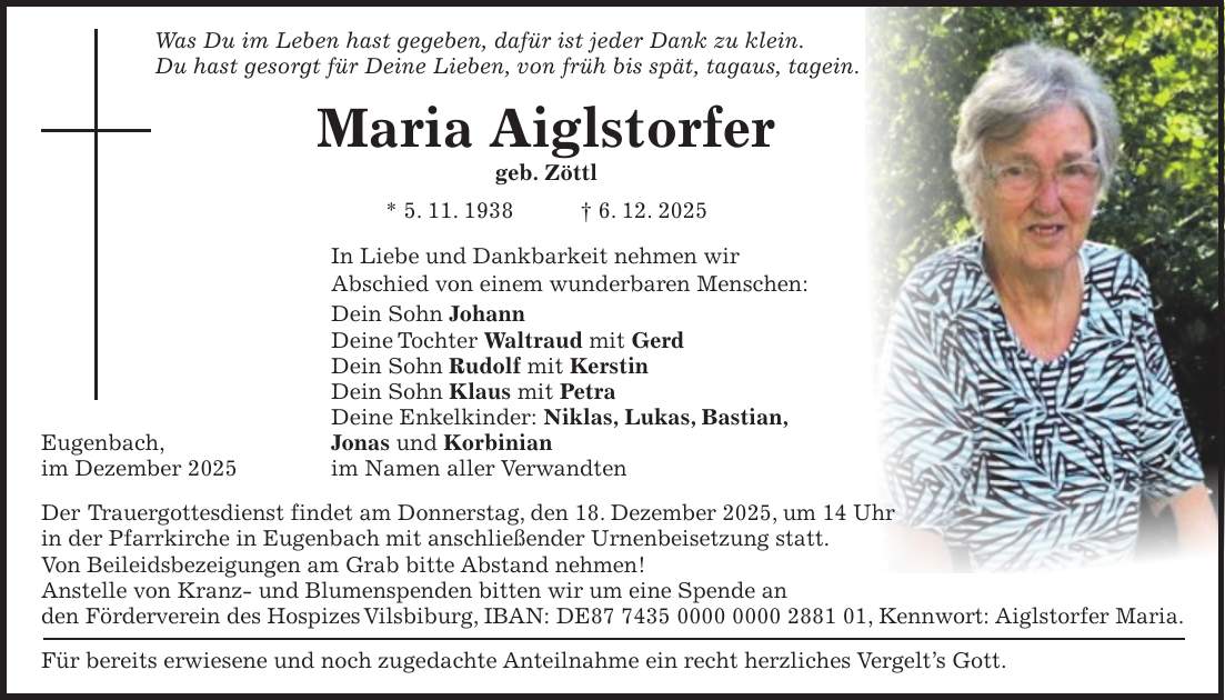 Was Du im Leben hast gegeben, dafür ist jeder Dank zu klein. Du hast gesorgt für Deine Lieben, von früh bis spät, tagaus, tagein. Maria Aiglstorfer geb. Zöttl * 5. 11. 1938 + 6. 12. 2025 In Liebe und Dankbarkeit nehmen wir Abschied von einem wunderbaren Menschen: Dein Sohn Johann Deine Tochter Waltraud mit Gerd Dein Sohn Rudolf mit Kerstin Dein Sohn Klaus mit Petra Deine Enkelkinder: Niklas, Lukas, Bastian, Eugenbach, Jonas und Korbinian im Dezember 2025 im Namen aller Verwandten Der Trauergottesdienst findet am Donnerstag, den 18. Dezember 2025, um 14 Uhr in der Pfarrkirche in Eugenbach mit anschließender Urnenbeisetzung statt. Von Beileidsbezeigungen am Grab bitte Abstand nehmen! Anstelle von Kranz- und Blumenspenden bitten wir um eine Spende an den Förderverein des Hospizes Vilsbiburg, IBAN: DE***, Kennwort: Aiglstorfer Maria. Für bereits erwiesene und noch zugedachte Anteilnahme ein recht herzliches Vergelt's Gott. 