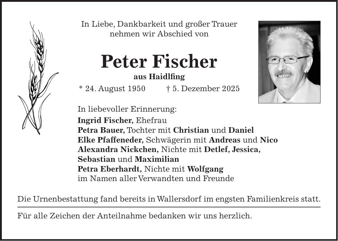 In Liebe, Dankbarkeit und großer Trauer nehmen wir Abschied von Peter Fischer aus Haidlfing * 24. August 1950 + 5. Dezember 2025 In liebevoller Erinnerung: Ingrid Fischer, Ehefrau Petra Bauer, Tochter mit Christian und Daniel Elke Pfaffeneder, Schwägerin mit Andreas und Nico Alexandra Nickchen, Nichte mit Detlef, Jessica, Sebastian und Maximilian Petra Eberhardt, Nichte mit Wolfgang im Namen aller Verwandten und Freunde Die Urnenbestattung fand bereits in Wallersdorf im engsten Familienkreis statt. Für alle Zeichen der Anteilnahme bedanken wir uns herzlich.