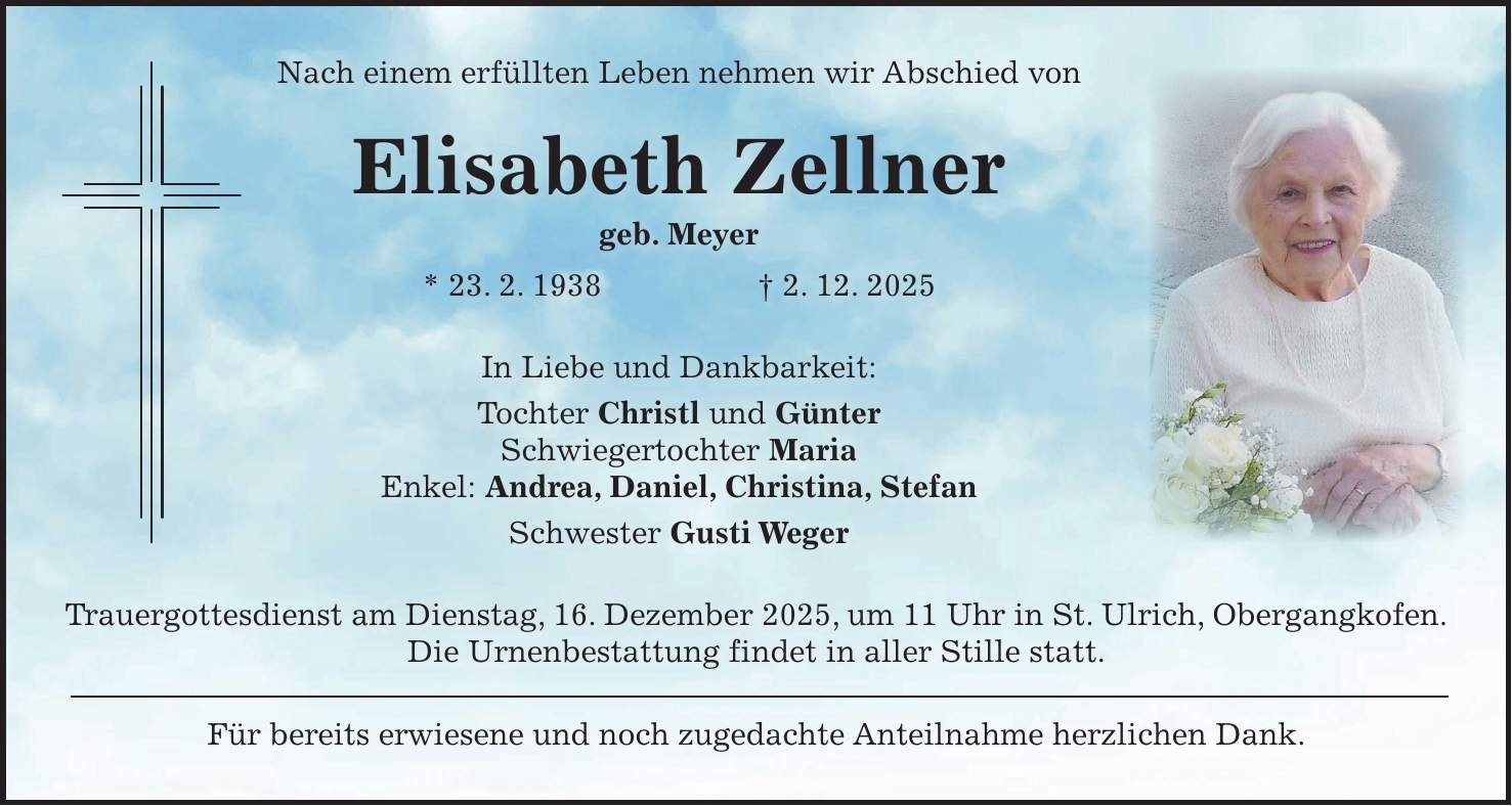 Nach einem erfüllten Leben nehmen wir Abschied von Elisabeth Zellner geb. Meyer * 23. 2. 1938 + 2. 12. 2025 In Liebe und Dankbarkeit: Tochter Christl und Günter Schwiegertochter Maria Enkel: Andrea, Daniel, Christina, Stefan Schwester Gusti Weger Trauergottesdienst am Dienstag, 16. Dezember 2025, um 11 Uhr in St. Ulrich, Obergangkofen. Die Urnenbestattung findet in aller Stille statt. Für bereits erwiesene und noch zugedachte Anteilnahme herzlichen Dank.