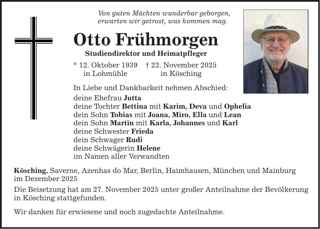 Von guten Mächten wunderbar geborgen, erwarten wir getrost, was kommen mag. Otto Frühmorgen Studiendirektor und Heimatpfleger * 12. Oktober 1939 _ 22. November 2025 in Lohmühle in Kösching In Liebe und Dankbarkeit nehmen Abschied: deine Ehefrau Jutta deine Tochter Bettina mit Karim, Deva und Ophelia dein Sohn Tobias mit Joana, Miro, Ella und Lean dein Sohn Martin mit Karla, Johannes und Karl deine Schwester Frieda dein Schwager Rudi deine Schwägerin Helene im Namen aller Verwandten Kösching, Saverne, Azenhas do Mar, Berlin, Haimhausen, München und Mainburg im Dezember 2025 Die Beisetzung hat am 27. November 2025 unter großer Anteilnahme der Bevölkerung in Kösching stattgefunden. Wir danken für erwiesene und noch zugedachte Anteilnahme.