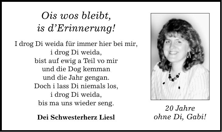 Ois wos bleibt, is d'Erinnerung! I drog Di weida für immer hier bei mir, i drog Di weida, bist auf ewig a Teil vo mir und die Dog kemman und die Jahr gengan. Doch i lass Di niemals los, i drog Di weida, bis ma uns wieder seng. Dei Schwesterherz Liesl 20 Jahre ohne Di, Gabi!