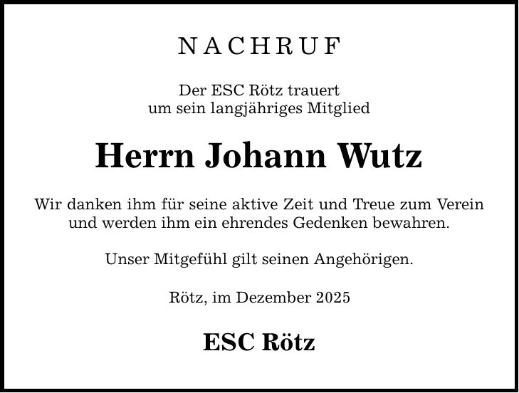 NACHRUF Der ESC Rötz trauert um sein langjähriges Mitglied Herrn Johann Wutz Wir danken ihm für seine aktive Zeit und Treue zum Verein und werden ihm ein ehrendes Gedenken bewahren. Unser Mitgefühl gilt seinen Angehörigen. Rötz, im Dezember 2025 ESC Rötz