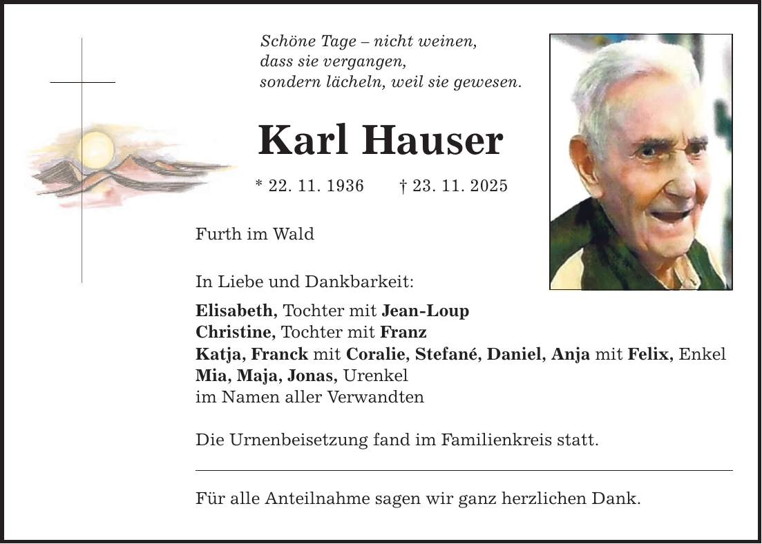 Schöne Tage - nicht weinen,dass sie vergangen,sondern lächeln, weil sie gewesen.Karl Hauser* 22. 11. 1936 _ 23. 11. 2025Furth im WaldIn Liebe und Dankbarkeit:Elisabeth, Tochter mit Jean-LoupChristine, Tochter mit FranzKatja, Franck mit Coralie, Stefané, Daniel, Anja mit Felix, EnkelMia, Maja, Jonas, Urenkelim Namen aller VerwandtenDie Urnenbeisetzung fand im Familienkreis statt.Für alle Anteilnahme sagen wir ganz herzlichen Dank.