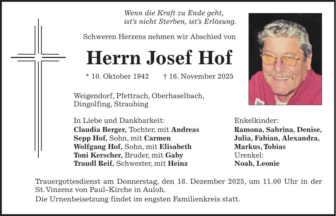  Wenn die Kraft zu Ende geht, ist's nicht Sterben, ist's Erlösung. Schweren Herzens nehmen wir Abschied von Herrn Josef Hof * 10. Oktober 1942 + 16. November 2025 Weigendorf, Pfettrach, Oberhaselbach, Dingolfing, Straubing In Liebe und Dankbarkeit: Enkelkinder: Claudia Berger, Tochter, mit Andreas Ramona, Sabrina, Denise, Sepp Hof, Sohn, mit Carmen Julia, Fabian, Alexandra, Wolfgang Hof, Sohn, mit Elisabeth Markus, Tobias Toni Kerscher, Bruder, mit Gaby Urenkel: Traudl Reif, Schwester, mit Heinz Noah, Leonie Trauergottesdienst am Donnerstag, den 18. Dezember 2025, um 11.00 Uhr in der St. Vinzenz von Paul-Kirche in Auloh. Die Urnenbeisetzung findet im engsten Familienkreis statt.