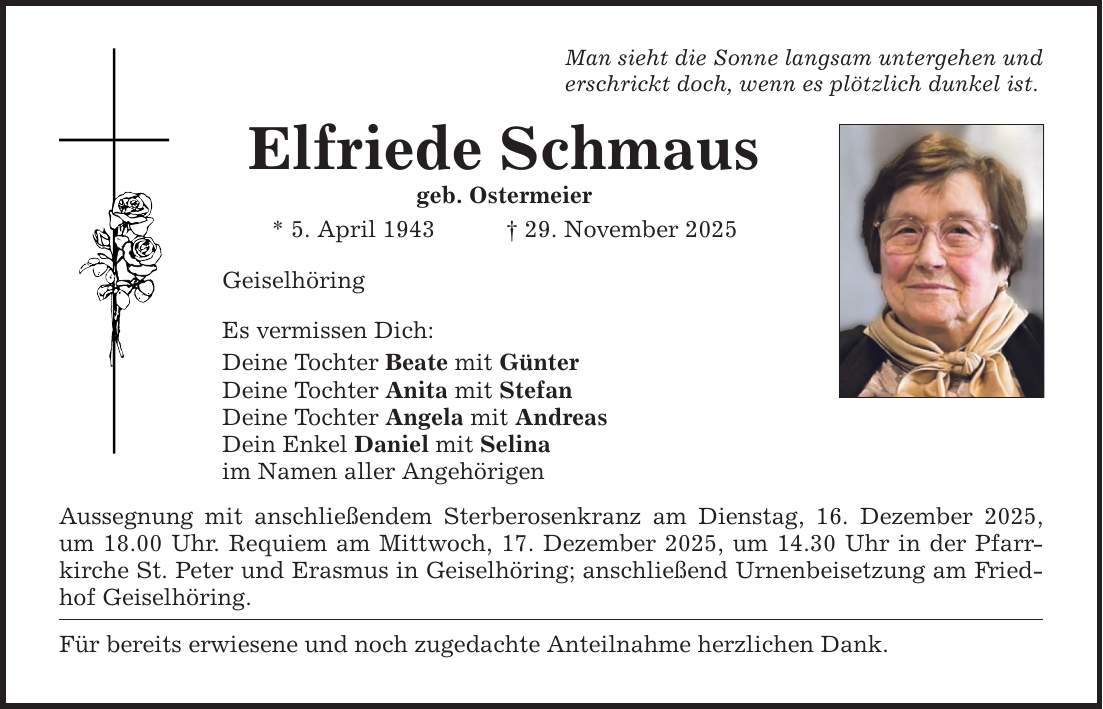 Man sieht die Sonne langsam untergehen und erschrickt doch, wenn es plötzlich dunkel ist. Elfriede Schmaus geb. Ostermeier * 5. April 1943 _ 29. November 2025 Geiselhöring Es vermissen Dich: Deine Tochter Beate mit Günter Deine Tochter Anita mit Stefan Deine Tochter Angela mit Andreas Dein Enkel Daniel mit Selina im Namen aller Angehörigen Aussegnung mit anschließendem Sterberosenkranz am Dienstag, 16. Dezember 2025, um 18.00 Uhr. Requiem am Mittwoch, 17. Dezember 2025, um 14.30 Uhr in der Pfarrkirche St. Peter und Erasmus in Geiselhöring; anschließend Urnenbeisetzung am Friedhof Geiselhöring. Für bereits erwiesene und noch zugedachte Anteilnahme herzlichen Dank.