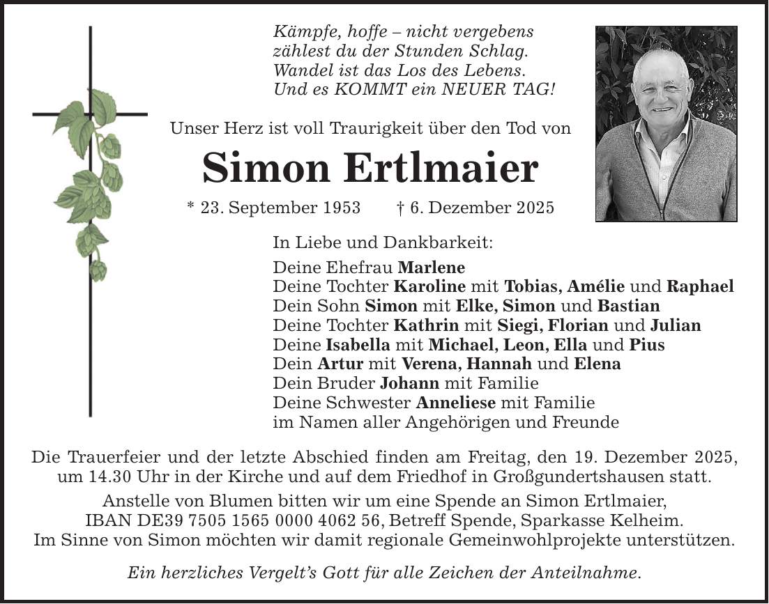 Kämpfe, hoffe - nicht vergebens zählest du der Stunden Schlag. Wandel ist das Los des Lebens. Und es KOMMT ein NEUER TAG! Unser Herz ist voll Traurigkeit über den Tod von Simon Ertlmaier * 23. September 1953 + 6. Dezember 2025 In Liebe und Dankbarkeit: Deine Ehefrau Marlene Deine Tochter Karoline mit Tobias, Amélie und Raphael Dein Sohn Simon mit Elke, Simon und Bastian Deine Tochter Kathrin mit Siegi, Florian und Julian Deine Isabella mit Michael, Leon, Ella und Pius Dein Artur mit Verena, Hannah und Elena Dein Bruder Johann mit Familie Deine Schwester Anneliese mit Familie im Namen aller Angehörigen und Freunde Die Trauerfeier und der letzte Abschied finden am Freitag, den 19. Dezember 2025, um 14.30 Uhr in der Kirche und auf dem Friedhof in Großgundertshausen statt. Anstelle von Blumen bitten wir um eine Spende an Simon Ertlmaier, IBAN DE***, Betreff Spende, Sparkasse Kelheim. Im Sinne von Simon möchten wir damit regionale Gemeinwohlprojekte unterstützen. Ein herzliches Vergelt's Gott für alle Zeichen der Anteilnahme.