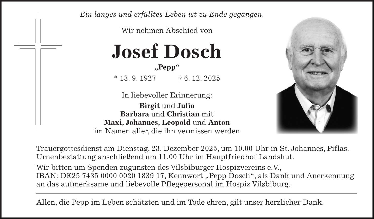  Ein langes und erfülltes Leben ist zu Ende gegangen. Wir nehmen Abschied von Josef Dosch 'Pepp' * 13. 9. 1927 + 6. 12. 2025 In liebevoller Erinnerung: Birgit und Julia Barbara und Christian mit Maxi, Johannes, Leopold und Anton im Namen aller, die ihn vermissen werden Trauergottesdienst am Dienstag, 23. Dezember 2025, um 10.00 Uhr in St. Johannes, Piflas. Urnenbestattung anschließend um 11.00 Uhr im Hauptfriedhof Landshut. Wir bitten um Spenden zugunsten des Vilsbiburger Hospizvereins e.V., IBAN: DE***, Kennwort 'Pepp Dosch', als Dank und Anerkennung an das aufmerksame und liebevolle Pflegepersonal im Hospiz Vilsbiburg. Allen, die Pepp im Leben schätzten und im Tode ehren, gilt unser herzlicher Dank.