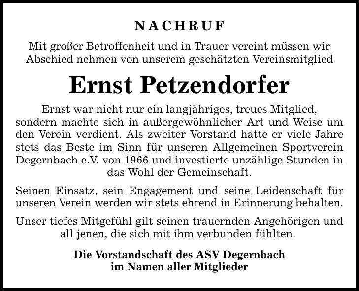 Nachruf Mit großer Betroffenheit und in Trauer vereint müssen wir Abschied nehmen von unserem geschätzten Vereinsmitglied Ernst Petzendorfer Ernst war nicht nur ein langjähriges, treues Mitglied, sondern machte sich in außergewöhnlicher Art und Weise um den Verein verdient. Als zweiter Vorstand hatte er viele Jahre stets das Beste im Sinn für unseren Allgemeinen Sportverein Degernbach e.V. von 1966 und investierte unzählige Stunden in das Wohl der Gemeinschaft. Seinen Einsatz, sein Engagement und seine Leidenschaft für unseren Verein werden wir stets ehrend in Erinnerung behalten. Unser tiefes Mitgefühl gilt seinen trauernden Angehörigen und all jenen, die sich mit ihm verbunden fühlten. Die Vorstandschaft des ASV Degernbach im Namen aller Mitglieder
