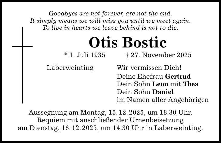 Goodbyes are not forever, are not the end. It simply means we will miss you until we meet again. To live in hearts we leave behind is not to die. Otis Bostic * 1. Juli 1935 _ 27. November 2025 Laberweinting Aussegnung am Montag, 15. 12. 2025, um 18.30 Uhr. Requiem mit anschließender Urnenbeisetzung am Dienstag, 16. 12. 2025, um 14.30 Uhr in Laberweinting. Wir vermissen Dich! Deine Ehefrau Gertrud Dein Sohn Leon mit Thea Dein Sohn Daniel im Namen aller Angehörigen