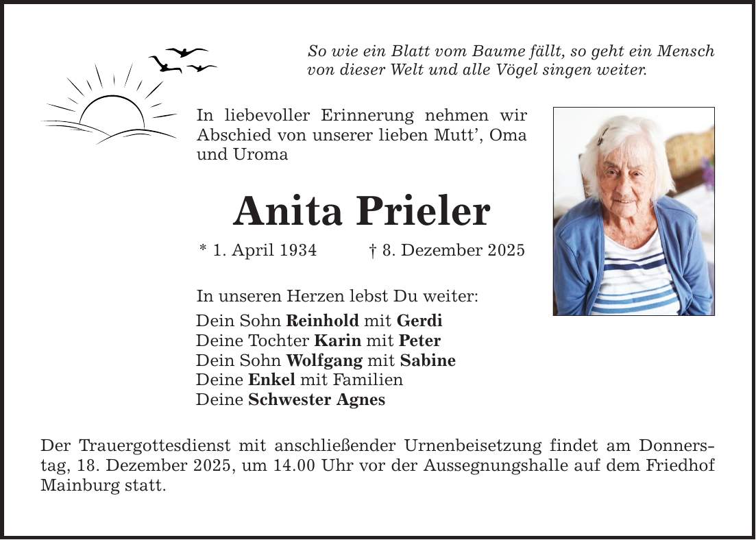 So wie ein Blatt vom Baume fällt, so geht ein Mensch von dieser Welt und alle Vögel singen weiter. In liebevoller Erinnerung nehmen wir Abschied von unserer lieben Mutt', Oma und Uroma Anita Prieler * 1. April 1934 _ 8. Dezember 2025 In unseren Herzen lebst Du weiter: Dein Sohn Reinhold mit Gerdi Deine Tochter Karin mit Peter Dein Sohn Wolfgang mit Sabine Deine Enkel mit Familien Deine Schwester Agnes Der Trauergottesdienst mit anschließender Urnenbeisetzung findet am Donnerstag, 18. Dezember 2025, um 14.00 Uhr vor der Aussegnungshalle auf dem Friedhof Mainburg statt.
