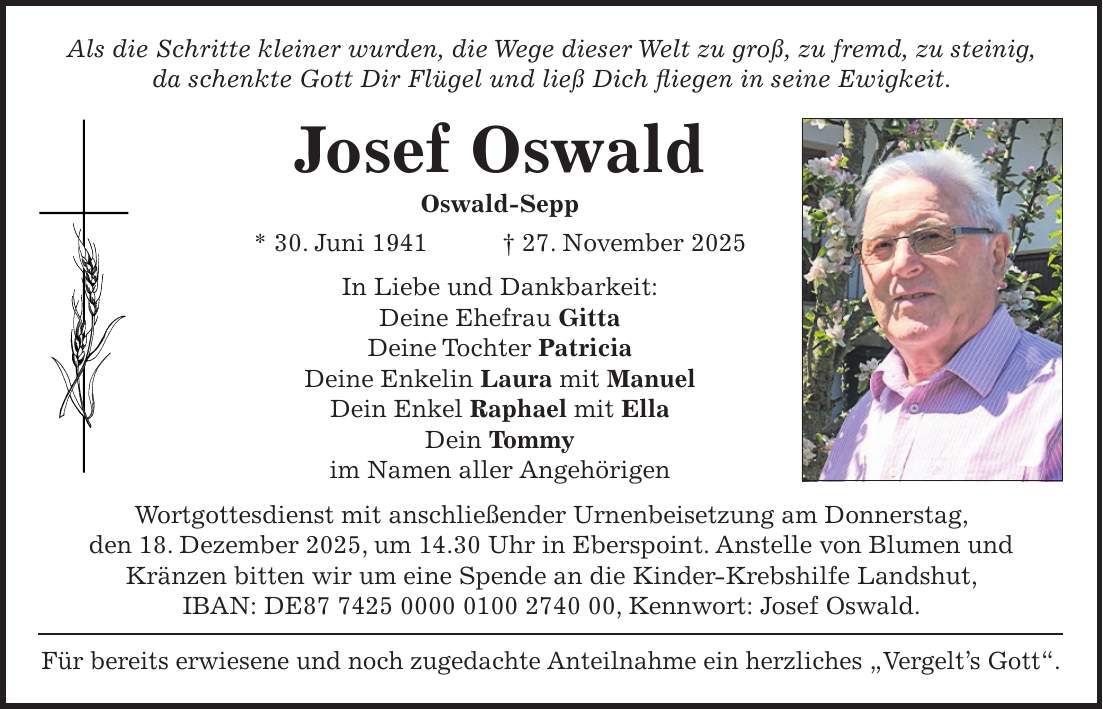 Als die Schritte kleiner wurden, die Wege dieser Welt zu groß, zu fremd, zu steinig, da schenkte Gott Dir Flügel und ließ Dich fliegen in seine Ewigkeit. Josef Oswald Oswald-Sepp * 30. Juni 1941 + 27. November 2025 In Liebe und Dankbarkeit: Deine Ehefrau Gitta Deine Tochter Patricia Deine Enkelin Laura mit Manuel Dein Enkel Raphael mit Ella Dein Tommy im Namen aller Angehörigen Wortgottesdienst mit anschließender Urnenbeisetzung am Donnerstag, den 18. Dezember 2025, um 14.30 Uhr in Eberspoint. Anstelle von Blumen und Kränzen bitten wir um eine Spende an die Kinder-Krebshilfe Landshut, IBAN: DE***, Kennwort: Josef Oswald. Für bereits erwiesene und noch zugedachte Anteilnahme ein herzliches 'Vergelt's Gott'. 