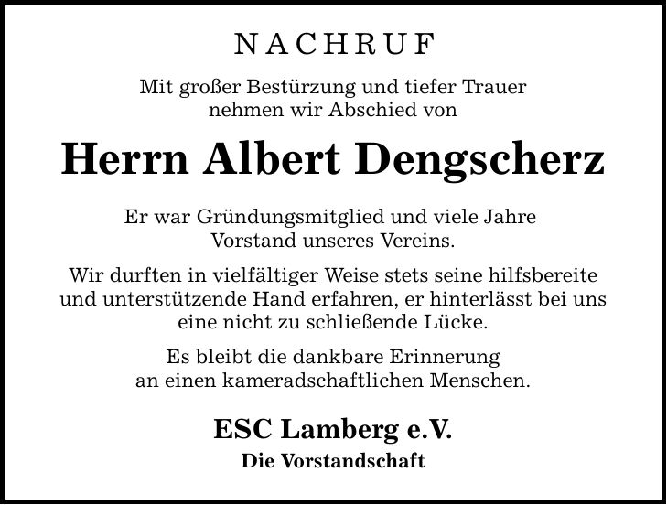 Nachruf Mit großer Bestürzung und tiefer Trauer nehmen wir Abschied von Herrn Albert Dengscherz Er war Gründungsmitglied und viele Jahre Vorstand unseres Vereins. Wir durften in vielfältiger Weise stets seine hilfsbereite und unterstützende Hand erfahren, er hinterlässt bei uns eine nicht zu schließende Lücke. Es bleibt die dankbare Erinnerung an einen kameradschaftlichen Menschen. ESC Lamberg e.V. Die Vorstandschaft