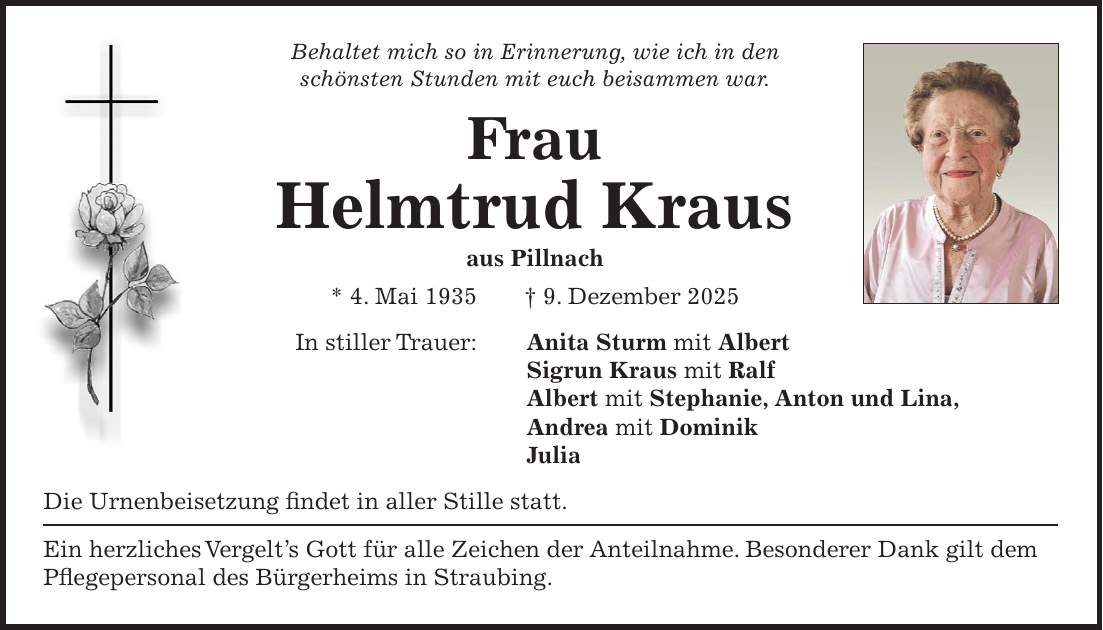 Behaltet mich so in Erinnerung, wie ich in den schönsten Stunden mit euch beisammen war. Frau Helmtrud Kraus aus Pillnach * 4. Mai 1935 + 9. Dezember 2025 In stiller Trauer: Anita Sturm mit Albert Sigrun Kraus mit Ralf Albert mit Stephanie, Anton und Lina, Andrea mit Dominik Julia Die Urnenbeisetzung findet in aller Stille statt. Ein herzliches Vergelt's Gott für alle Zeichen der Anteilnahme. Besonderer Dank gilt dem Pflegepersonal des Bürgerheims in Straubing. 
