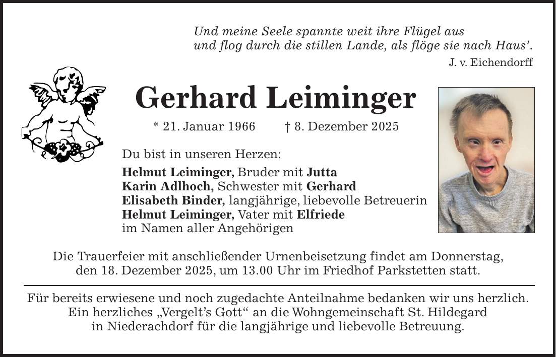 Und meine Seele spannte weit ihre Flügel aus und flog durch die stillen Lande, als flöge sie nach Haus'. J. v. Eichendorff Gerhard Leiminger * 21. Januar 1966 + 8. Dezember 2025 Du bist in unseren Herzen: Helmut Leiminger, Bruder mit Jutta Karin Adlhoch, Schwester mit Gerhard Elisabeth Binder, langjährige, liebevolle Betreuerin Helmut Leiminger, Vater mit Elfriede im Namen aller Angehörigen Die Trauerfeier mit anschließender Urnenbeisetzung findet am Donnerstag, den 18. Dezember 2025, um 13.00 Uhr im Friedhof Parkstetten statt. Für bereits erwiesene und noch zugedachte Anteilnahme bedanken wir uns herzlich. Ein herzliches 'Vergelt's Gott' an die Wohngemeinschaft St. Hildegard in Niederachdorf für die langjährige und liebevolle Betreuung.