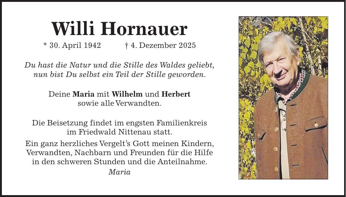 Willi Hornauer * 30. April 1942 + 4. Dezember 2025 Du hast die Natur und die Stille des Waldes geliebt, nun bist Du selbst ein Teil der Stille geworden. Deine Maria mit Wilhelm und Herbert sowie alle Verwandten. Die Beisetzung findet im engsten Familienkreis im Friedwald Nittenau statt. Ein ganz herzliches Vergelt's Gott meinen Kindern, Verwandten, Nachbarn und Freunden für die Hilfe in den schweren Stunden und die Anteilnahme. Maria