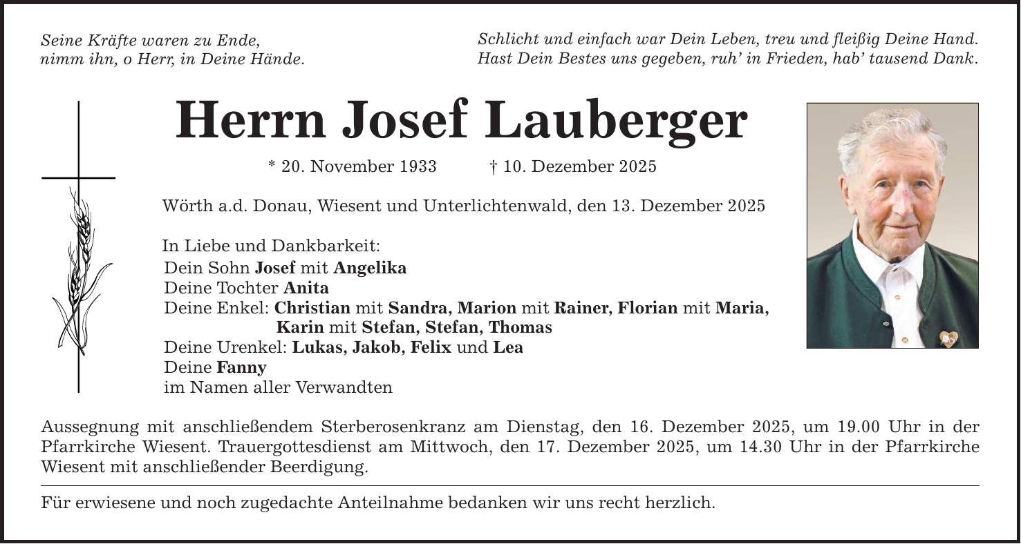 Seine Kräfte waren zu Ende, nimm ihn, o Herr, in Deine Hände. Herrn Josef Lauberger * 20. November 1933 _ 10. Dezember 2025 Wörth a.d. Donau, Wiesent und Unterlichtenwald, den 13. Dezember 2025 In Liebe und Dankbarkeit: Schlicht und einfach war Dein Leben, treu und fleißig Deine Hand. Hast Dein Bestes uns gegeben, ruh' in Frieden, hab' tausend Dank. Dein Sohn Josef mit Angelika Deine Tochter Anita Deine Enkel: Christian mit Sandra, Marion mit Rainer, Florian mit Maria, Karin mit Stefan, Stefan, Thomas Deine Urenkel: Lukas, Jakob, Felix und Lea Deine Fanny im Namen aller Verwandten Aussegnung mit anschließendem Sterberosenkranz am Dienstag, den 16. Dezember 2025, um 19.00 Uhr in der Pfarrkirche Wiesent. Trauergottesdienst am Mittwoch, den 17. Dezember 2025, um 14.30 Uhr in der Pfarrkirche Wiesent mit anschließender Beerdigung. Für erwiesene und noch zugedachte Anteilnahme bedanken wir uns recht herzlich.