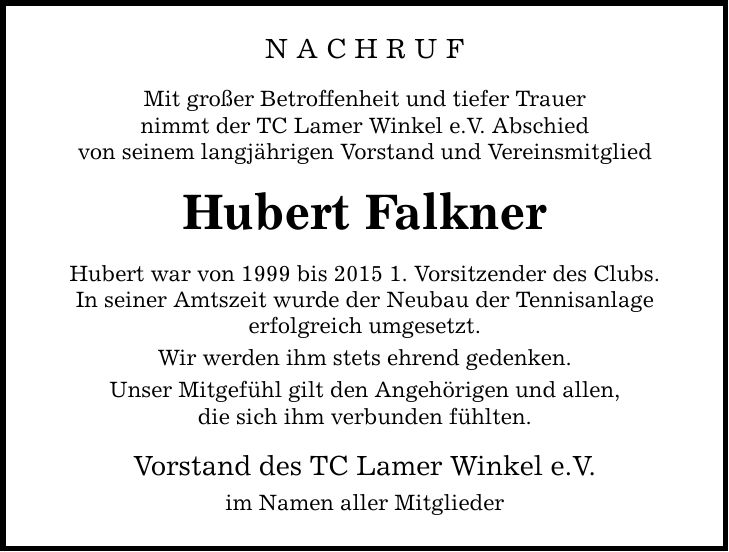 NACHRUF Mit großer Betroffenheit und tiefer Trauer nimmt der TC Lamer Winkel e.V. Abschied von seinem langjährigen Vorstand und Vereinsmitglied Hubert Falkner Hubert war von 1999 bis 2015 1. Vorsitzender des Clubs. In seiner Amtszeit wurde der Neubau der Tennisanlage erfolgreich umgesetzt. Wir werden ihm stets ehrend gedenken. Unser Mitgefühl gilt den Angehörigen und allen, die sich ihm verbunden fühlten. Vorstand des TC Lamer Winkel e.V. im Namen aller Mitglieder