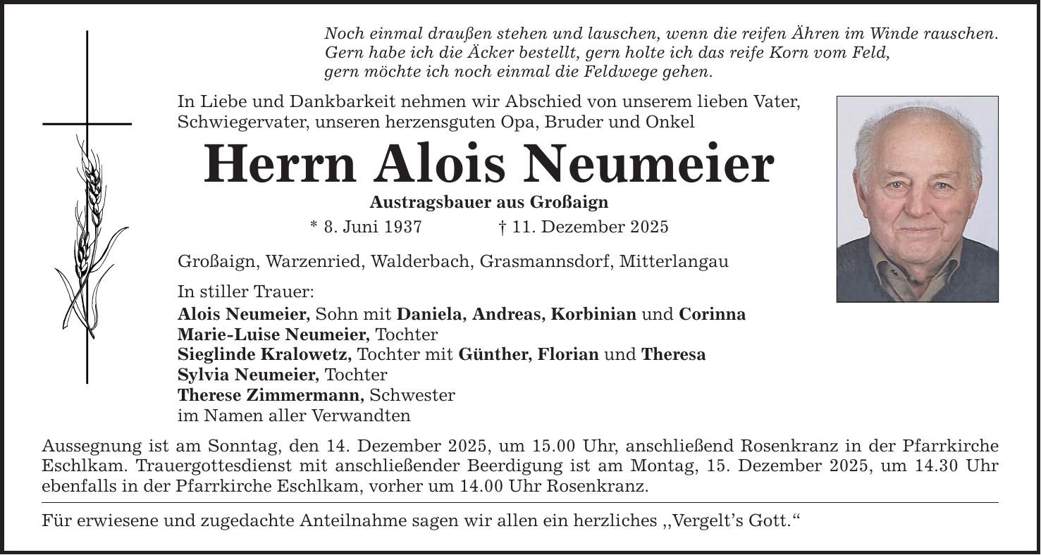 Noch einmal draußen stehen und lauschen, wenn die reifen Ähren im Winde rauschen.Gern habe ich die Äcker bestellt, gern holte ich das reife Korn vom Feld,gern möchte ich noch einmal die Feldwege gehen.In Liebe und Dankbarkeit nehmen wir Abschied von unserem lieben Vater, Schwiegervater, unseren herzensguten Opa, Bruder und OnkelHerrn Alois NeumeierAustragsbauer aus Großaign* 8. Juni 1937 _ 11. Dezember 2025 Großaign, Warzenried, Walderbach, Grasmannsdorf, Mitterlangau In stiller Trauer: Alois Neumeier, Sohn mit Daniela, Andreas, Korbinian und CorinnaMarie-Luise Neumeier, TochterSieglinde Kralowetz, Tochter mit Günther, Florian und Theresa Sylvia Neumeier, TochterTherese Zimmermann, Schwesterim Namen aller Verwandten Aussegnung ist am Sonntag, den 14. Dezember 2025, um 15.00 Uhr, anschließend Rosenkranz in der Pfarrkirche Eschlkam. Trauergottesdienst mit anschließender Beerdigung ist am Montag, 15. Dezember 2025, um 14.30 Uhr ebenfalls in der Pfarrkirche Eschlkam, vorher um 14.00 Uhr Rosenkranz.Für erwiesene und zugedachte Anteilnahme sagen wir allen ein herzliches ,,Vergelt's Gott.