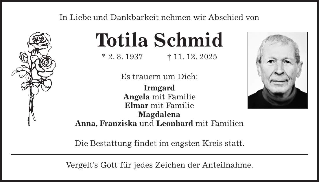 In Liebe und Dankbarkeit nehmen wir Abschied von Totila Schmid * 2. 8. 1937 + 11. 12. 2025 Es trauern um Dich: Irmgard Angela mit Familie Elmar mit Familie Magdalena Anna, Franziska und Leonhard mit Familien Die Bestattung findet im engsten Kreis statt. Vergelt's Gott für jedes Zeichen der Anteilnahme.