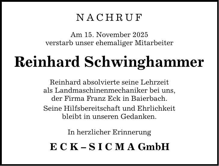 nachruf Am 15. November 2025 verstarb unser ehemaliger Mitarbeiter Reinhard Schwinghammer Reinhard absolvierte seine Lehrzeit als Landmaschinenmechaniker bei uns, der Firma Franz Eck in Baierbach. Seine Hilfsbereitschaft und Ehrlichkeit bleibt in unseren Gedanken. In herzlicher Erinnerung E C K - S I C M A GmbH