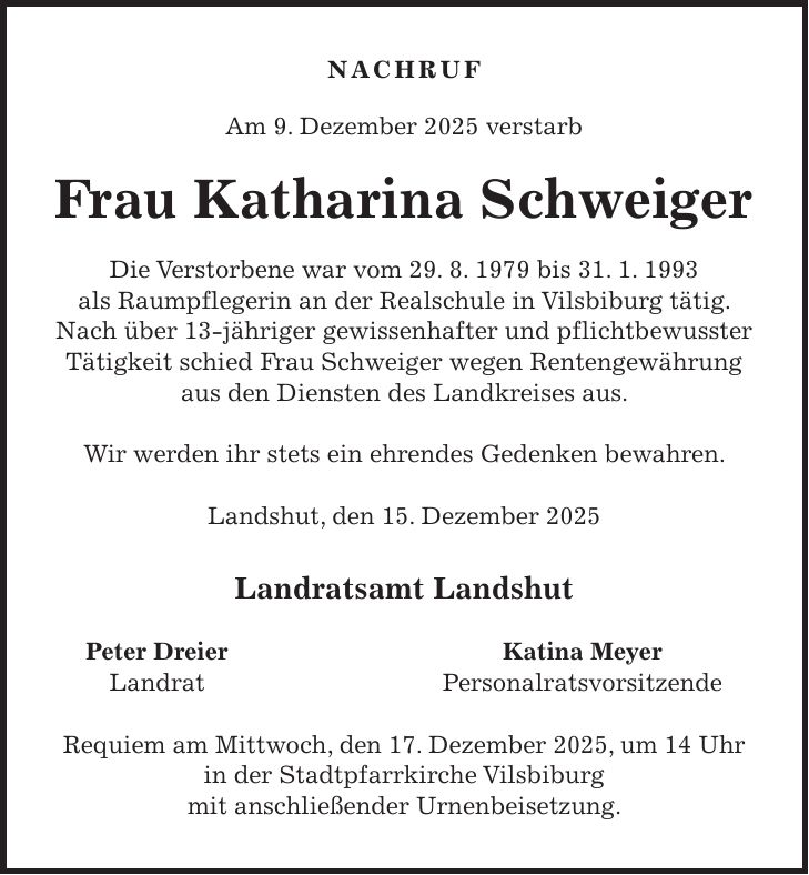 NACHRUF Am 9. Dezember 2025 verstarb Frau Katharina Schweiger Die Verstorbene war vom 29. 8. 1979 bis 31. 1. 1993 als Raumpflegerin an der Realschule in Vilsbiburg tätig. Nach über 13-jähriger gewissenhafter und pflichtbewusster Tätigkeit schied Frau Schweiger wegen Rentengewährung aus den Diensten des Landkreises aus. Wir werden ihr stets ein ehrendes Gedenken bewahren. Landshut, den 15. Dezember 2025 Landratsamt Landshut Peter Dreier Katina Meyer Landrat Personalratsvorsitzende Requiem am Mittwoch, den 17. Dezember 2025, um 14 Uhr in der Stadtpfarrkirche Vilsbiburg mit anschließender Urnenbeisetzung.