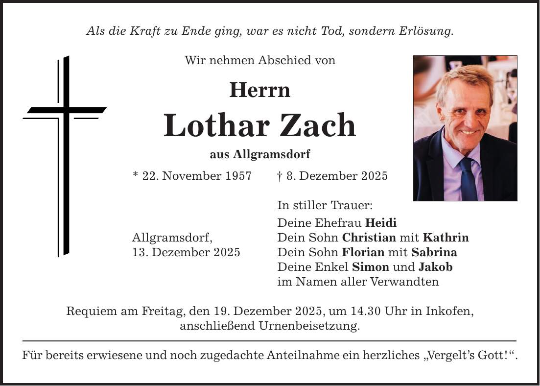 Als die Kraft zu Ende ging, war es nicht Tod, sondern Erlösung. Wir nehmen Abschied von Herrn Lothar Zach aus Allgramsdorf * 22. November 1957 + 8. Dezember 2025 In stiller Trauer: Deine Ehefrau Heidi Allgramsdorf, Dein Sohn Christian mit Kathrin 13. Dezember 2025 Dein Sohn Florian mit Sabrina Deine Enkel Simon und Jakob im Namen aller Verwandten Requiem am Freitag, den 19. Dezember 2025, um 14.30 Uhr in Inkofen, anschließend Urnenbeisetzung. Für bereits erwiesene und noch zugedachte Anteilnahme ein herzliches 'Vergelt's Gott!'.