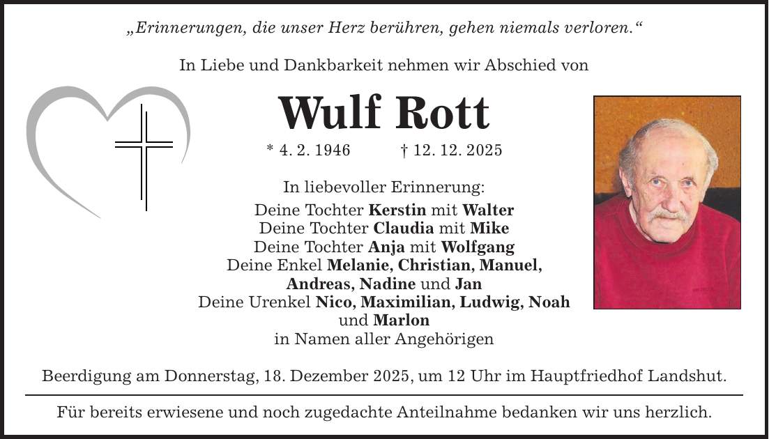 'Erinnerungen, die unser Herz berühren, gehen niemals verloren.' In Liebe und Dankbarkeit nehmen wir Abschied von Wulf Rott * 4. 2. 1946 + 12. 12. 2025 In liebevoller Erinnerung: Deine Tochter Kerstin mit Walter Deine Tochter Claudia mit Mike Deine Tochter Anja mit Wolfgang Deine Enkel Melanie, Christian, Manuel, Andreas, Nadine und Jan Deine Urenkel Nico, Maximilian, Ludwig, Noah und Marlon in Namen aller Angehörigen Beerdigung am Donnerstag, 18. Dezember 2025, um 12 Uhr im Hauptfriedhof Landshut. Für bereits erwiesene und noch zugedachte Anteilnahme bedanken wir uns herzlich.
