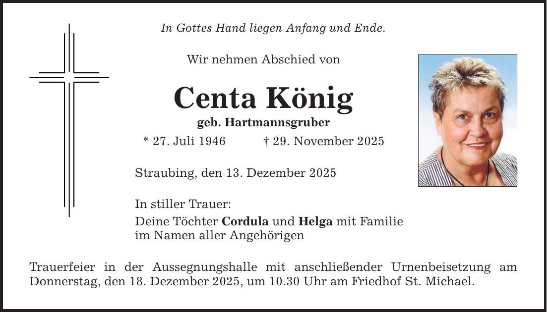 In Gottes Hand liegen Anfang und Ende. Wir nehmen Abschied von Centa König geb. Hartmannsgruber * 27. Juli 1946 _ 29. November 2025 Straubing, den 13. Dezember 2025 In stiller Trauer: Deine Töchter Cordula und Helga mit Familie im Namen aller Angehörigen Trauerfeier in der Aussegnungshalle mit anschließender Urnenbeisetzung am ­Donnerstag, den 18. Dezember 2025, um 10.30 Uhr am Friedhof St. Michael.
