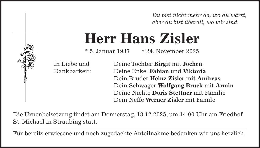 Du bist nicht mehr da, wo du warst, aber du bist überall, wo wir sind. Herr Hans Zisler * 5. Januar 1937 + 24. November 2025 In Liebe und Deine Tochter Birgit mit Jochen Dankbarkeit: Deine Enkel Fabian und Viktoria Dein Bruder Heinz Zisler mit Andreas Dein Schwager Wolfgang Bruck mit Armin Deine Nichte Doris Stettner mit Familie Dein Neffe Werner Zisler mit Famile Die Urnenbeisetzung findet am Donnerstag, 18.12.2025, um 14.00 Uhr am Friedhof St. Michael in Straubing statt. Für bereits erwiesene und noch zugedachte Anteilnahme bedanken wir uns herzlich. 