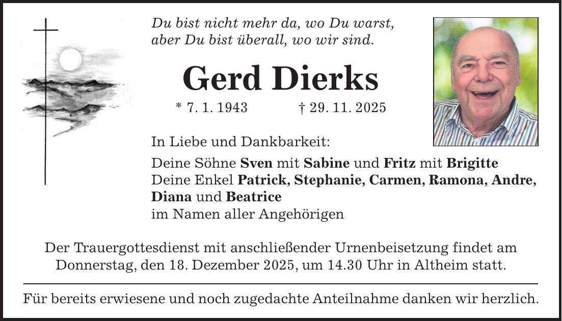 Du bist nicht mehr da, wo Du warst, aber Du bist überall, wo wir sind. Gerd Dierks * 7. 1. 1943 + 29. 11. 2025 In Liebe und Dankbarkeit: Deine Söhne Sven mit Sabine und Fritz mit Brigitte Deine Enkel Patrick, Stephanie, Carmen, Ramona, Andre, Diana und Beatrice im Namen aller Angehörigen Der Trauergottesdienst mit anschließender Urnenbeisetzung findet am Donnerstag, den 18. Dezember 2025, um 14.30 Uhr in Altheim statt. Für bereits erwiesene und noch zugedachte Anteilnahme danken wir herzlich.