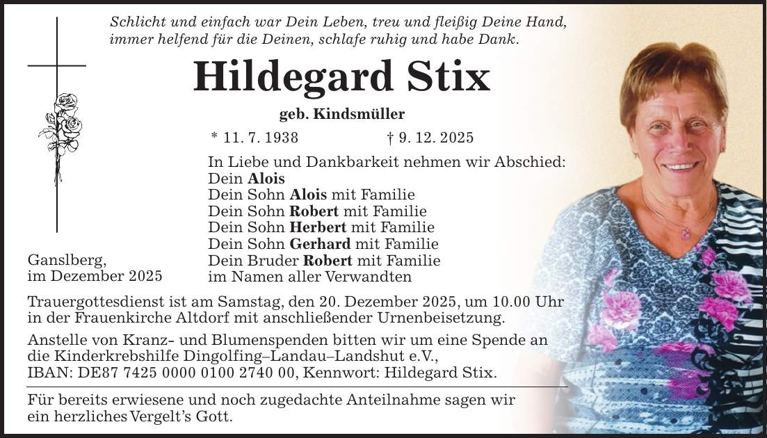 Schlicht und einfach war Dein Leben, treu und fleißig Deine Hand, immer helfend für die Deinen, schlafe ruhig und habe Dank. Hildegard Stix geb. Kindsmüller * 11. 7. 1938 + 9. 12. 2025 In Liebe und Dankbarkeit nehmen wir Abschied: Dein Alois Dein Sohn Alois mit Familie Dein Sohn Robert mit Familie Dein Sohn Herbert mit Familie Dein Sohn Gerhard mit Familie Dein Bruder Robert mit Familie im Namen aller Verwandten Trauergottesdienst ist am Samstag, den 20. Dezember 2025, um 10.00 Uhr in der Frauenkirche Altdorf mit anschließender Urnenbeisetzung. Anstelle von Kranz- und Blumenspenden bitten wir um eine Spende an die Kinderkrebshilfe Dingolfing-Landau-Landshut e.V., IBAN: DE***, Kennwort: Hildegard Stix. Für bereits erwiesene und noch zugedachte Anteilnahme sagen wir ein herzliches Vergelt's Gott.Ganslberg, im Dezember 2025