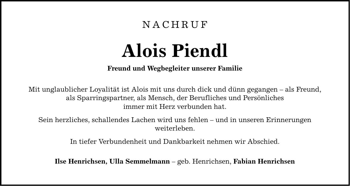 NACHRUFAlois PiendlFreund und Wegbegleiter unserer FamilieMit unglaublicher Loyalität ist Alois mit uns durch dick und dünn gegangen - als Freund,als Sparringspartner, als Mensch, der Berufliches und Persönlichesimmer mit Herz verbunden hat.Sein herzliches, schallendes Lachen wird uns fehlen - und in unseren Erinnerungenweiterleben.In tiefer Verbundenheit und Dankbarkeit nehmen wir Abschied.Ilse Henrichsen, Ulla Semmelmann - geb. Henrichsen, Fabian Henrichsen