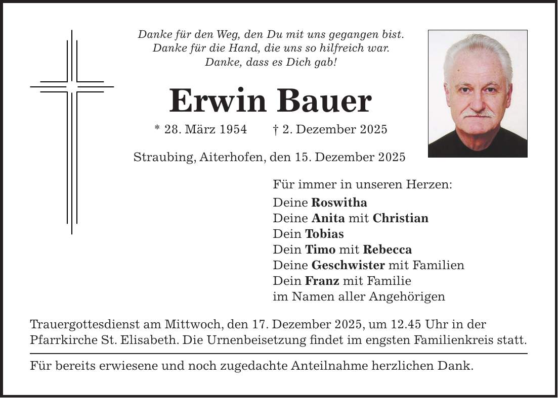 Danke für den Weg, den Du mit uns gegangen bist. Danke für die Hand, die uns so hilfreich war. Danke, dass es Dich gab! Erwin Bauer * 28. März 1954 + 2. Dezember 2025 Straubing, Aiterhofen, den 15. Dezember 2025 Für immer in unseren Herzen: Deine Roswitha Deine Anita mit Christian Dein Tobias Dein Timo mit Rebecca Deine Geschwister mit Familien Dein Franz mit Familie im Namen aller Angehörigen Trauergottesdienst am Mittwoch, den 17. Dezember 2025, um 12.45 Uhr in der Pfarrkirche St. Elisabeth. Die Urnenbeisetzung findet im engsten Familienkreis statt. Für bereits erwiesene und noch zugedachte Anteilnahme herzlichen Dank.