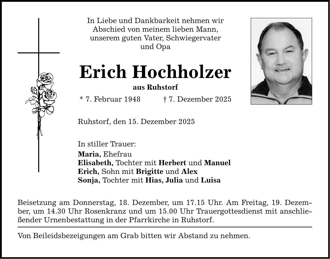 In Liebe und Dankbarkeit nehmen wir Abschied von meinem lieben Mann, unserem guten Vater, Schwiegervater und Opa Erich Hochholzer aus Ruhstorf * 7. Februar 1948 _ 7. Dezember 2025 Ruhstorf, den 15. Dezember 2025 In stiller Trauer: Maria, Ehefrau Elisabeth, Tochter mit Herbert und Manuel Erich, Sohn mit Brigitte und Alex Sonja, Tochter mit Hias, Julia und Luisa Beisetzung am Donnerstag, 18. Dezember, um 17.15 Uhr. Am Freitag, 19. Dezember, um 14.30 Uhr Rosenkranz und um 15.00 Uhr Trauergottesdienst mit anschließender Urnenbestattung in der Pfarrkirche in Ruhstorf. Von Beileidsbezeigungen am Grab bitten wir Abstand zu nehmen.