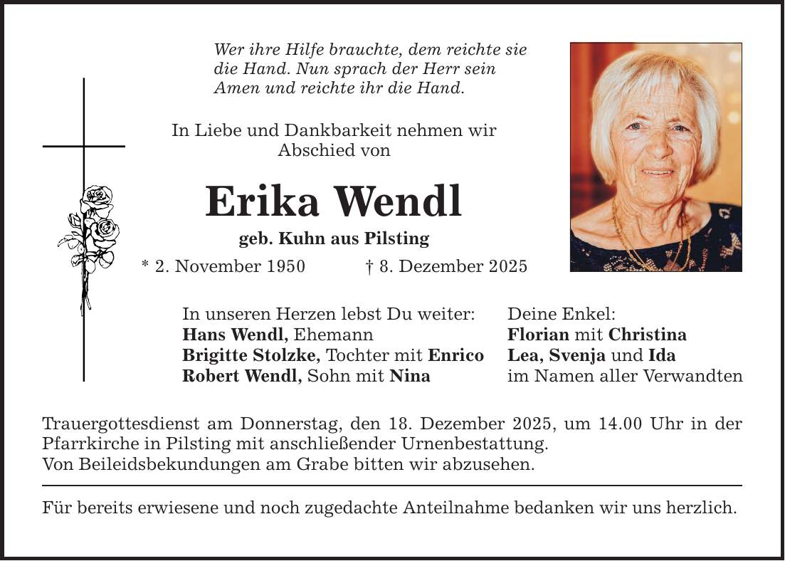 Wer ihre Hilfe brauchte, dem reichte sie die Hand. Nun sprach der Herr sein Amen und reichte ihr die Hand. In Liebe und Dankbarkeit nehmen wir Abschied von Erika Wendl geb. Kuhn aus Pilsting * 2. November 1950 _ 8. Dezember 2025 In unseren Herzen lebst Du weiter: Deine Enkel: Hans Wendl, Ehemann Florian mit Christina Brigitte Stolzke, Tochter mit Enrico Lea, Svenja und Ida Robert Wendl, Sohn mit Nina im Namen aller Verwandten Trauergottesdienst am Donnerstag, den 18. Dezember 2025, um 14.00 Uhr in der Pfarrkirche in Pilsting mit anschließender Urnenbestattung. Von Beileidsbekundungen am Grabe bitten wir abzusehen. Für bereits erwiesene und noch zugedachte Anteilnahme bedanken wir uns herzlich.