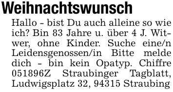 WeihnachtswunschHallo - bist Du auch alleine so wie ich? Bin 83 Jahre u. über 4 J. Witwer, ohne Kinder. Suche eine/n Leidensgenossen/in Bitte melde dich - bin kein Opatyp. Chiffre ***Z Straubinger Tagblatt, Ludwigsplatz 32, 94315 Straubing