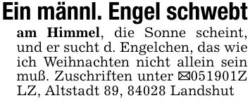 Ein männl. Engel schwebtam Himmel, die Sonne scheint, und er sucht d. Engelchen, das wie ich Weihnachten nicht allein sein muß. Zuschriften unter _***Z LZ, Altstadt 89, 84028 Landshut