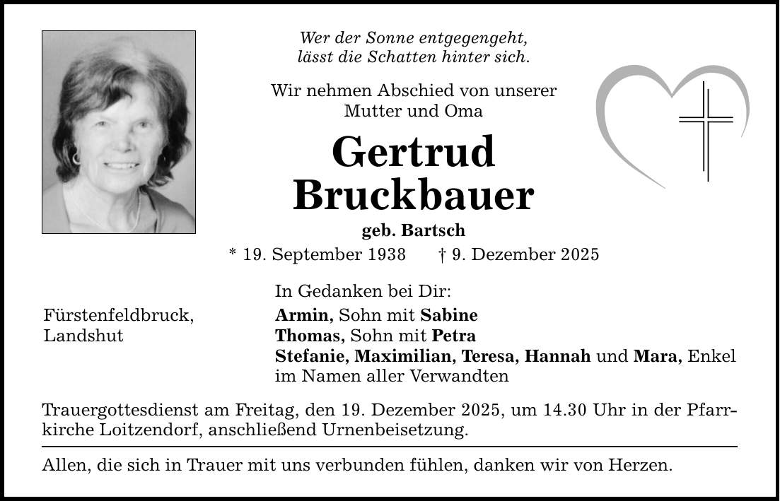 Wer der Sonne entgegengeht' lässt die Schatten hinter sich. Wir nehmen Abschied von unserer Mutter und Oma Gertrud Bruckbauer geb. Bartsch * 19. September 1938 _ 9. Dezember 2025 In Gedanken bei Dir: Fürstenfeldbruck, Armin, Sohn mit Sabine Landshut Thomas, Sohn mit Petra Stefanie, Maximilian, Teresa, Hannah und Mara, Enkel im Namen aller Verwandten Trauergottesdienst am Freitag, den 19. Dezember 2025, um 14.30 Uhr in der Pfarrkirche Loitzendorf, anschließend Urnenbeisetzung. Allen, die sich in Trauer mit uns verbunden fühlen, danken wir von Herzen.