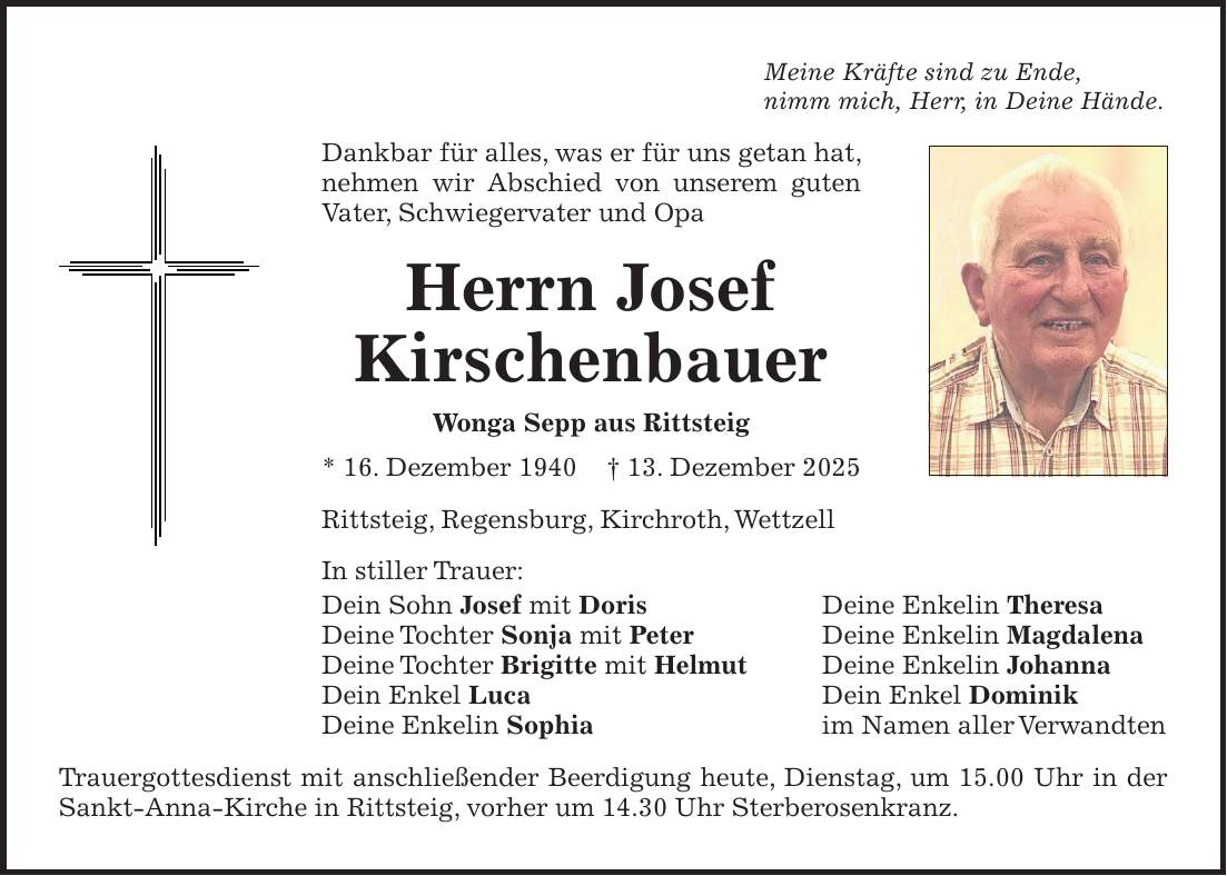 Meine Kräfte sind zu Ende, nimm mich, Herr, in Deine Hände. Dankbar für alles, was er für uns getan hat, nehmen wir Abschied von unserem guten Vater, Schwiegervater und Opa Herrn Josef Kirschenbauer Wonga Sepp aus Rittsteig * 16. Dezember 1940 + 13. Dezember 2025 Rittsteig, Regensburg, Kirchroth, Wettzell In stiller Trauer: Dein Sohn Josef mit Doris Deine Enkelin Theresa Deine Tochter Sonja mit Peter Deine Enkelin Magdalena Deine Tochter Brigitte mit Helmut Deine Enkelin Johanna Dein Enkel Luca Dein Enkel Dominik Deine Enkelin Sophia im Namen aller Verwandten Trauergottesdienst mit anschließender Beerdigung heute, Dienstag, um 15.00 Uhr in der Sankt-­Anna-Kirche in Rittsteig, vorher um 14.30 Uhr Sterberosenkranz.