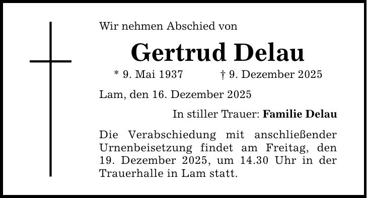 Wir nehmen Abschied von Gertrud Delau * 9. Mai 1937 _ 9. Dezember 2025 Lam, den 16. Dezember 2025 In stiller Trauer: Familie Delau Die Verabschiedung mit anschließender Urnenbeisetzung findet am Freitag, den 19. Dezember 2025, um 14.30 Uhr in der Trauerhalle in Lam statt.