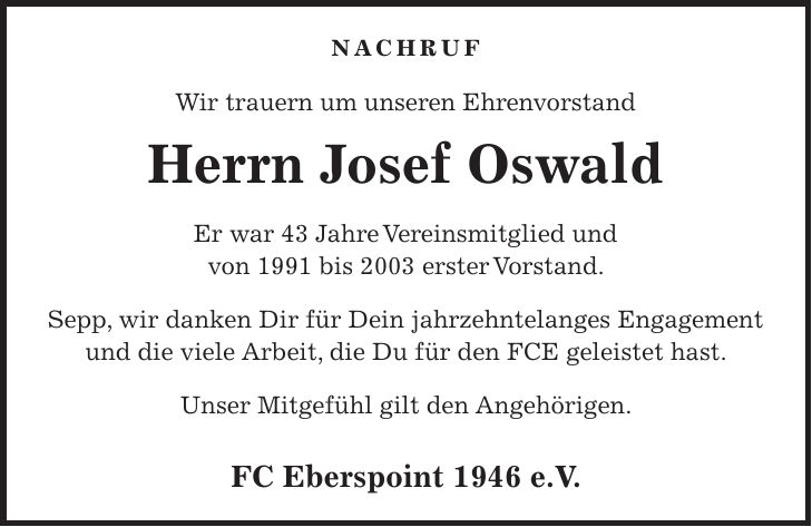 Nachruf Wir trauern um unseren Ehrenvorstand Herrn Josef Oswald Er war 43 Jahre Vereinsmitglied und von 1991 bis 2003 erster Vorstand. Sepp, wir danken Dir für Dein jahrzehntelanges Engagement und die viele Arbeit, die Du für den FCE geleistet hast. Unser Mitgefühl gilt den Angehörigen. FC Eberspoint 1946 e.V.