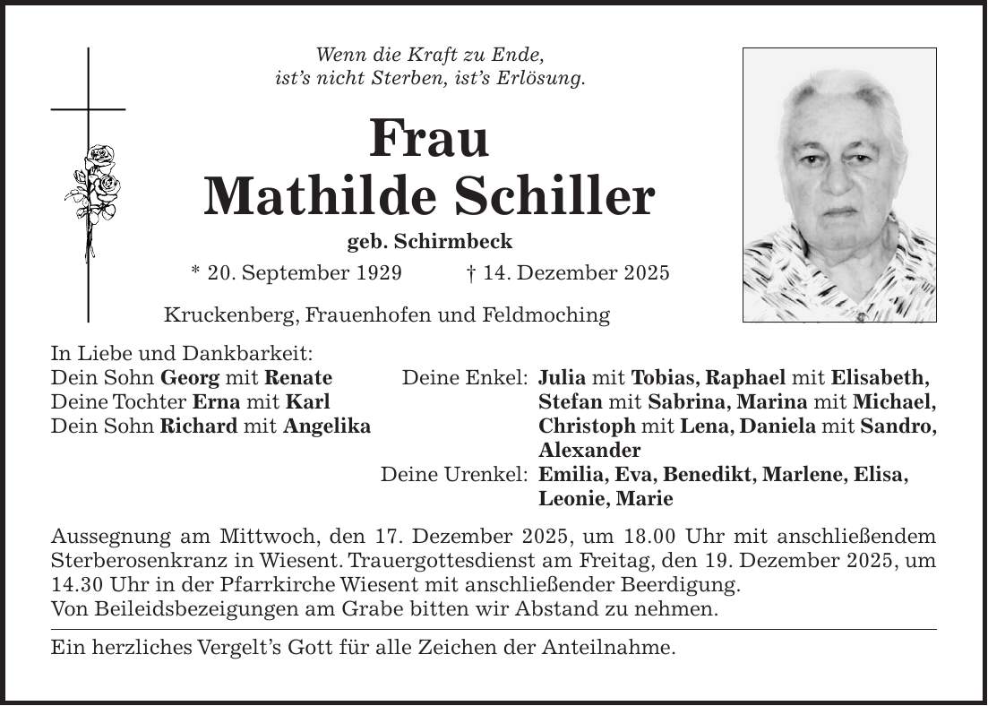 Wenn die Kraft zu Ende, ist's nicht Sterben, ist's Erlösung. Frau Mathilde Schiller geb. Schirmbeck * 20. September 1929 + 14. Dezember 2025 Kruckenberg, Frauenhofen und Feldmoching In Liebe und Dankbarkeit: Dein Sohn Georg mit Renate Deine Enkel: Julia mit Tobias, Raphael mit Elisabeth, Deine Tochter Erna mit Karl Stefan mit Sabrina, Marina mit Michael, Dein Sohn Richard mit Angelika Christoph mit Lena, Daniela mit Sandro, Alexander Deine Urenkel: Emilia, Eva, Benedikt, Marlene, Elisa, Leonie, Marie Aussegnung am Mittwoch, den 17. Dezember 2025, um 18.00 Uhr mit anschließendem Sterberosenkranz in Wiesent. Trauergottesdienst am Freitag, den 19. Dezember 2025, um 14.30 Uhr in der Pfarrkirche Wiesent mit anschließender Beerdigung. Von Beileidsbezeigungen am Grabe bitten wir Abstand zu nehmen. Ein herzliches Vergelt's Gott für alle Zeichen der Anteilnahme.