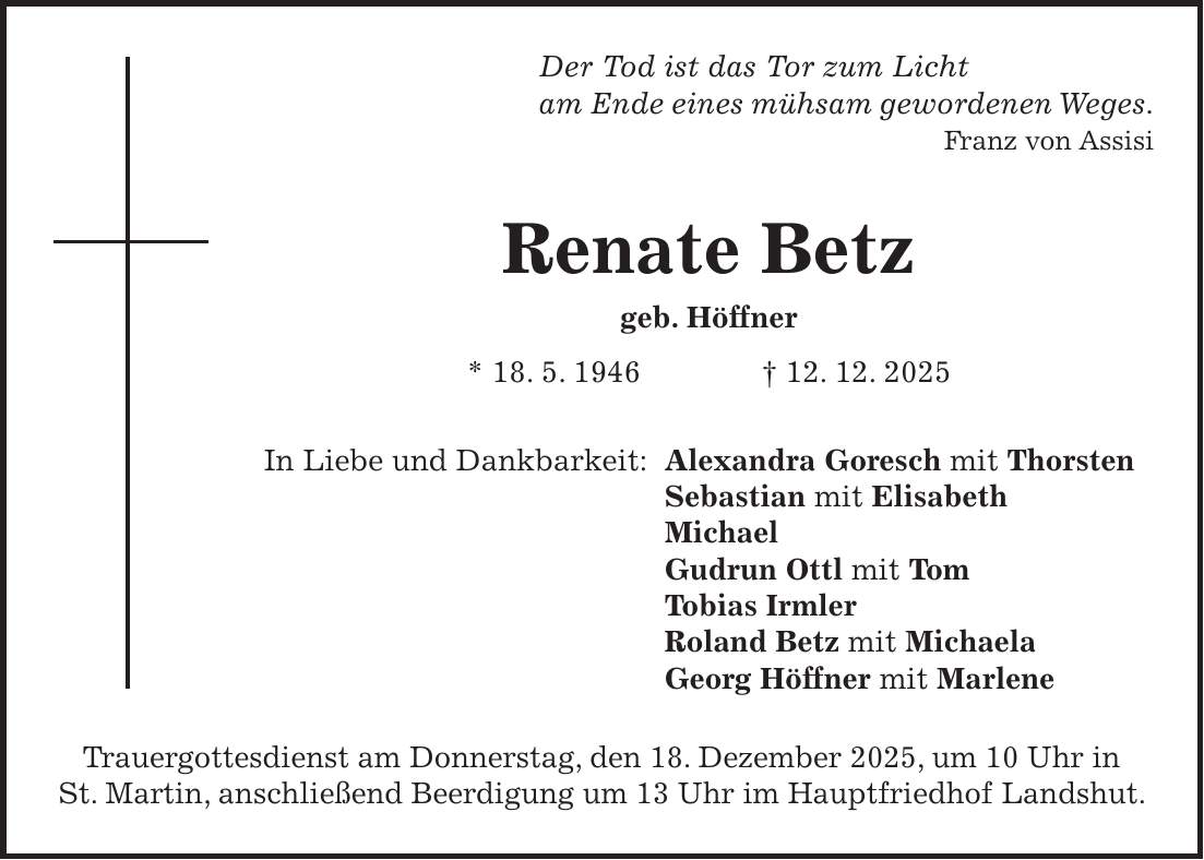 Der Tod ist das Tor zum Licht am Ende eines mühsam gewordenen Weges. Franz von Assisi Renate Betz geb. Höffner * 18. 5. 1946 + 12. 12. 2025 In Liebe und Dankbarkeit: Alexandra Goresch mit Thorsten Sebastian mit Elisabeth Michael Gudrun Ottl mit Tom Tobias Irmler Roland Betz mit Michaela Georg Höffner mit Marlene Trauergottesdienst am Donnerstag, den 18. Dezember 2025, um 10 Uhr in St. Martin, anschließend Beerdigung um 13 Uhr im Hauptfriedhof Landshut.