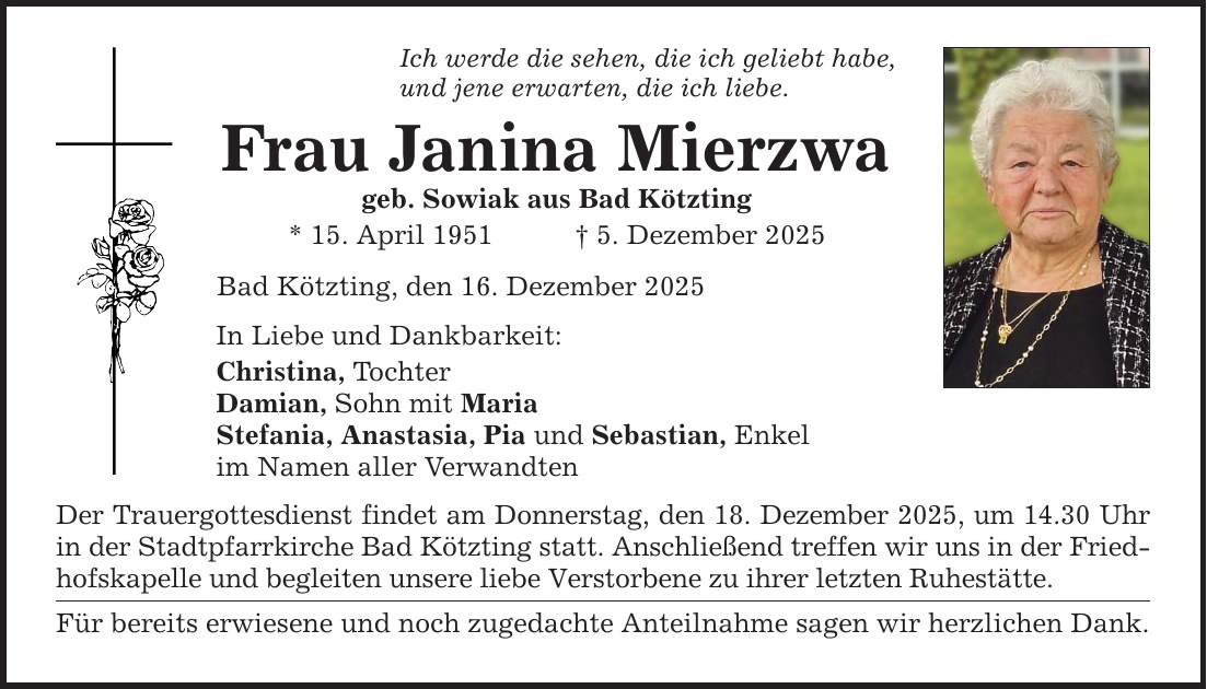 Ich werde die sehen, die ich geliebt habe,und jene erwarten, die ich liebe.Frau Janina Mierzwageb. Sowiak aus Bad Kötzting* 15. April 1951 _ 5. Dezember 2025Bad Kötzting, den 16. Dezember 2025In Liebe und Dankbarkeit:Christina, TochterDamian, Sohn mit MariaStefania, Anastasia, Pia und Sebastian, Enkelim Namen aller VerwandtenDer Trauergottesdienst findet am Donnerstag, den 18. Dezember 2025, um 14.30 Uhr in der Stadtpfarrkirche Bad Kötzting statt. Anschließend treffen wir uns in der Friedhofskapelle und begleiten unsere liebe Verstorbene zu ihrer letzten Ruhestätte. Für bereits erwiesene und noch zugedachte Anteilnahme sagen wir herzlichen Dank.