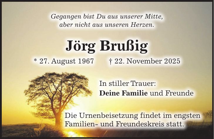 Gegangen bist Du aus unserer Mitte, aber nicht aus unseren Herzen. Jörg Brußig * 27. August 1967 + 22. November 2025 In stiller Trauer: Deine Familie und Freunde Die Urnenbeisetzung findet im engsten Familien- und Freundeskreis statt.