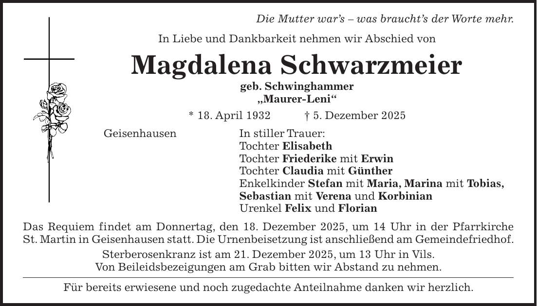 Die Mutter war's - was braucht's der Worte mehr. In Liebe und Dankbarkeit nehmen wir Abschied von Magdalena Schwarzmeier geb. Schwinghammer 'Maurer-Leni' * 18. April 1932 + 5. Dezember 2025 Geisenhausen In stiller Trauer: Tochter Elisabeth Tochter Friederike mit Erwin Tochter Claudia mit Günther Enkelkinder Stefan mit Maria, Marina mit Tobias, Sebastian mit Verena und Korbinian Urenkel Felix und Florian Das Requiem findet am Donnertag, den 18. Dezember 2025, um 14 Uhr in der Pfarrkirche St. Martin in Geisenhausen statt. Die Urnenbeisetzung ist anschließend am Gemeindefriedhof. Sterberosenkranz ist am 21. Dezember 2025, um 13 Uhr in Vils. Von Beileidsbezeigungen am Grab bitten wir Abstand zu nehmen. Für bereits erwiesene und noch zugedachte Anteilnahme danken wir herzlich.