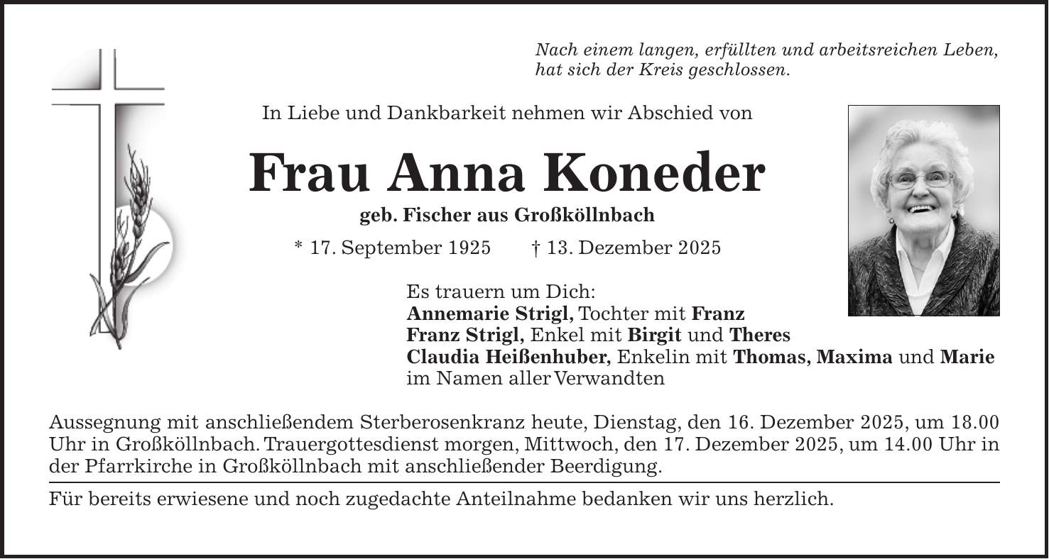 Nach einem langen, erfüllten und arbeitsreichen Leben, hat sich der Kreis geschlossen. In Liebe und Dankbarkeit nehmen wir Abschied von Frau Anna Koneder geb. Fischer aus Großköllnbach * 17. September 1925 + 13. Dezember 2025 Es trauern um Dich: Annemarie Strigl, Tochter mit Franz Franz Strigl, Enkel mit Birgit und Theres Claudia Heißenhuber, Enkelin mit Thomas, Maxima und Marie im Namen aller Verwandten Aussegnung mit anschließendem Sterberosenkranz heute, Dienstag, den 16. Dezember 2025, um 18.00 Uhr in Großköllnbach. Trauergottesdienst morgen, Mittwoch, den 17. Dezember 2025, um 14.00 Uhr in der Pfarrkirche in Großköllnbach mit anschließender Beerdigung. Für bereits erwiesene und noch zugedachte Anteilnahme bedanken wir uns herzlich.