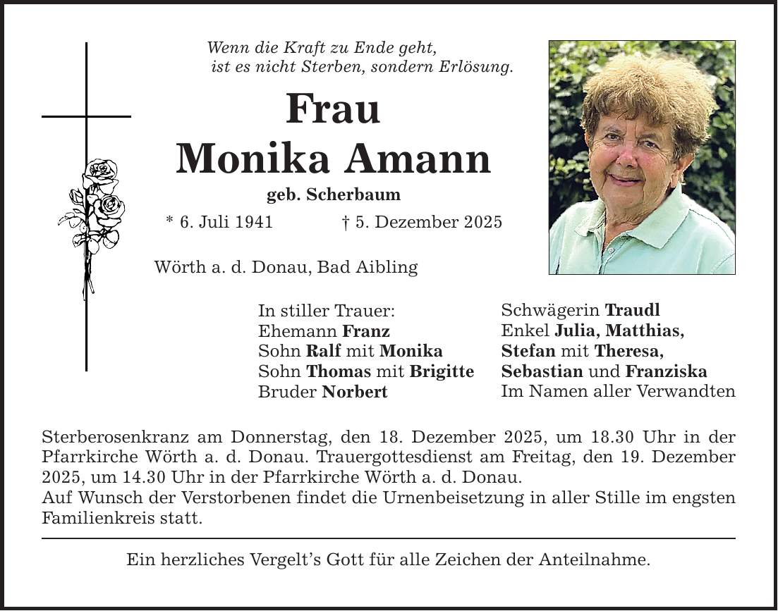 Wenn die Kraft zu Ende geht, ist es nicht Sterben, sondern Erlösung.FrauMonika Amanngeb. Scherbaum * 6. Juli 1941 _ 5. Dezember 2025Wörth a. d. Donau, Bad AiblingIn stiller Trauer:Ehemann FranzSohn Ralf mit MonikaSohn Thomas mit BrigitteBruder NorbertSterberosenkranz am Donnerstag, den 18. Dezember 2025, um 18.30 Uhr in der Pfarrkirche Wörth a. d. Donau. Trauergottesdienst am Freitag, den 19. Dezember 2025, um 14.30 Uhr in der Pfarrkirche Wörth a. d. Donau.Auf Wunsch der Verstorbenen findet die Urnenbeisetzung in aller Stille im engsten Familienkreis statt.Ein herzliches Vergelt's Gott für alle Zeichen der Anteilnahme.Schwägerin TraudlEnkel Julia, Matthias,Stefan mit Theresa,Sebastian und FranziskaIm Namen aller Verwandten